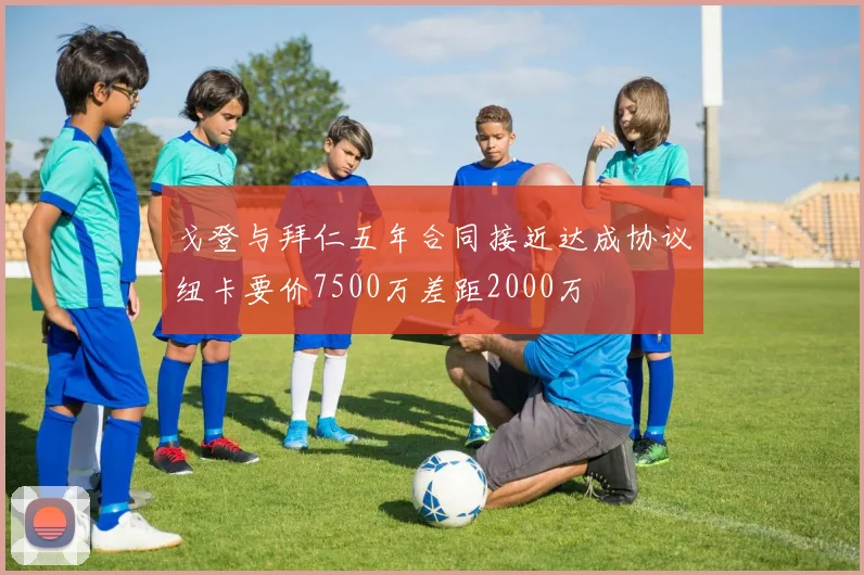 戈登与拜仁五年合同接近达成协议纽卡要价7500万差距2000万