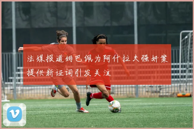 法媒报道姆巴佩为阿什拉夫强奸案提供新证词引发关注