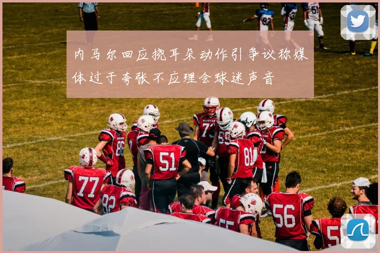 内马尔回应挠耳朵动作引争议称媒体过于夸张不应理会球迷声音