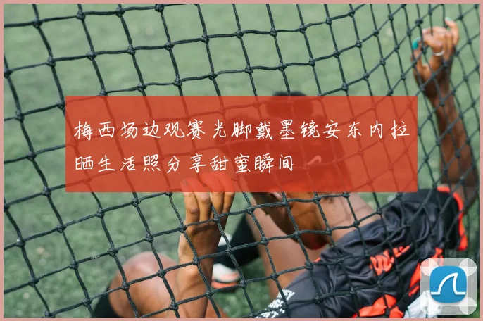 梅西场边观赛光脚戴墨镜安东内拉晒生活照分享甜蜜瞬间