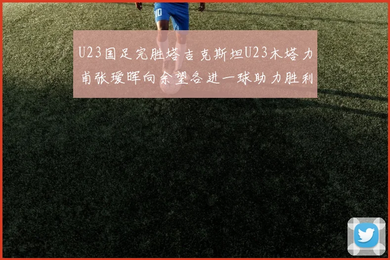 U23国足完胜塔吉克斯坦U23木塔力甫张瑷晖向余望各进一球助力胜利