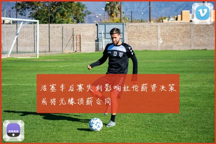 活塞季后赛失利影响杜伦薪资决策或将无缘顶薪合同