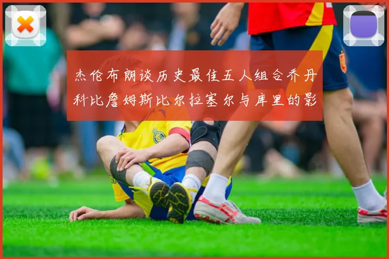 杰伦布朗谈历史最佳五人组合乔丹科比詹姆斯比尔拉塞尔与库里的影响力