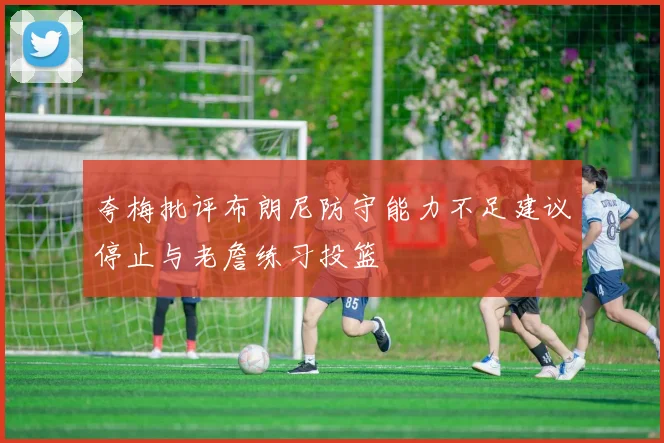 夸梅批评布朗尼防守能力不足建议停止与老詹练习投篮