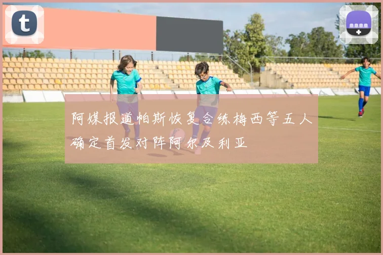 阿媒报道帕斯恢复合练梅西等五人确定首发对阵阿尔及利亚
