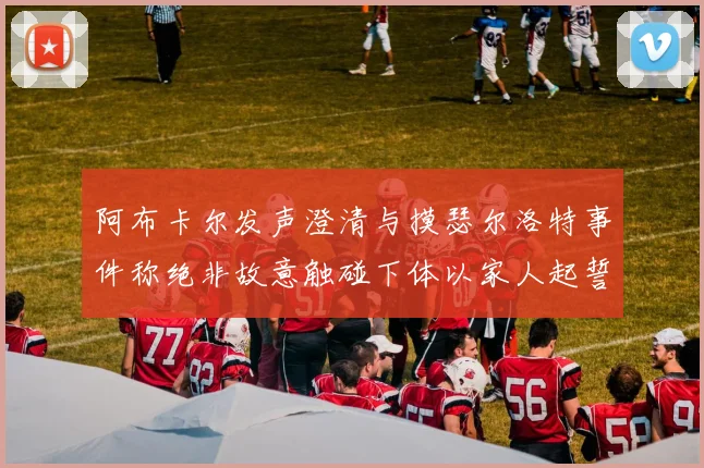 阿布卡尔发声澄清与摸瑟尔洛特事件称绝非故意触碰下体以家人起誓