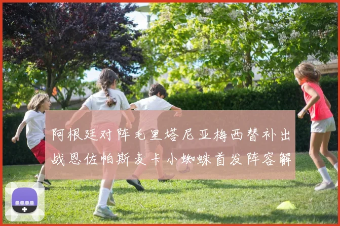 阿根廷对阵毛里塔尼亚梅西替补出战恩佐帕斯麦卡小蜘蛛首发阵容解析