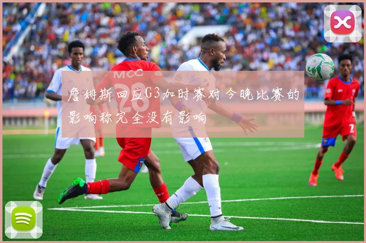 詹姆斯回应G3加时赛对今晚比赛的影响称完全没有影响